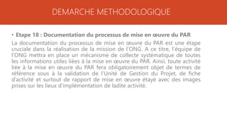 DEMARCHE METHODOLOGIQUE
• Etape 18 : Documentation du processus de mise en œuvre du PAR
La documentation du processus de mise en œuvre du PAR est une étape
cruciale dans la réalisation de la mission de l’ONG. A ce titre, l’équipe de
l’ONG mettra en place un mécanisme de collecte systématique de toutes
les informations utiles liées à la mise en œuvre du PAR. Ainsi, toute activité
liée à la mise en œuvre du PAR fera obligatoirement objet de termes de
référence sous à la validation de l’Unité de Gestion du Projet, de fiche
d’activité et surtout de rapport de mise en œuvre étayé avec des images
prises sur les lieux d’implémentation de ladite activité.
 