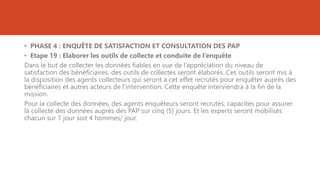 • PHASE 4 : ENQUÊTE DE SATISFACTION ET CONSULTATION DES PAP
• Etape 19 : Elaborer les outils de collecte et conduite de l’enquête
Dans le but de collecter les données fiables en vue de l’appréciation du niveau de
satisfaction des bénéficiaires, des outils de collectes seront élaborés. Ces outils seront mis à
la disposition des agents collecteurs qui seront à cet effet recrutés pour enquêter auprès des
bénéficiaires et autres acteurs de l’intervention. Cette enquête interviendra à la fin de la
mission.
Pour la collecte des données, des agents enquêteurs seront recrutés, capacités pour assurer
la collecte des données auprès des PAP sur cinq (5) jours. Et les experts seront mobilisés
chacun sur 1 jour soit 4 hommes/ jour.
 