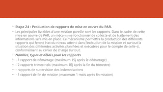 • Etape 24 : Production de rapports de mise en œuvre du PAR.
• Les principales livrables d’une mission pareille sont les rapports. Dans le cadre de cette
mise en œuvre de PAR, un mécanisme fonctionnel de collecte et de traitement des
informations sera mis en place. Ce mécanisme permettra la production des différents
rapports qui feront état du niveau atteint dans l’exécution de la mission et surtout la
situation des différentes activités planifiées et exécutées pour le compte de celle-ci,
conformément au cahier de charge surtout.
• Nombre, types et délais pour les rapports
• - 1 rapport de démarrage (maximum 15j après le démarrage)
• - 2 rapports trimestriels (maximum 10j après la fin du trimestre)
• - rapports de supervision des indemnisations
• - 1 rapport de fin de mission (maximum 1 mois après fin mission)
 