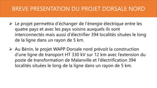 BREVE PRESENTATION DU PROJET DORSALE NORD
 Le projet permettra d’échanger de l’énergie électrique entre les
quatre pays et avec les pays voisins auxquels ils sont
interconnectés mais aussi d’électrifier 394 localités situées le long
de la ligne dans un rayon de 5 km.
 Au Bénin, le projet WAPP Dorsale nord prévoit la construction
d’une ligne de transport HT 330 kV sur 12 km avec l’extension du
poste de transformation de Malanville et l’électrification 394
localités situées le long de la ligne dans un rayon de 5 km.
 