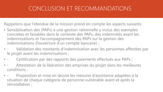 CONCLUSION ET RECOMMANDATIONS
Rappelons que l’étendue de la mission prend en compte les aspects suivants:
• Sensibilisation des (PAPs) à une gestion rationnelle y inclus des exemples
concrètes et faisables dans le contexte des PAPs, des indemnités avant les
indemnisations et l’accompagnement des PAPs sur la gestion des
indemnisations (l’ouverture d’un compte bancaire) ;
• - Validation des montants d’indemnisation avec les personnes affectées par
le projet avant les indemnisations ;
• - Certification par des rapports des paiements effectués aux PAPs ;
• - Attestation de la libération des emprises du projet dans les meilleures
conditions ;
• - Proposition et mise en œuvre les mesures d’assistance adaptées à la
situation de chaque catégorie de personne vulnérable avant et après la
réinstallation ;
 