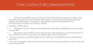 • - Assistance aux PAPs pour la reconstruction effective des maisons en dehors des
emprises du projet selon le calendrier des travaux et surtout avant le démarrage des
travaux de construction. Il convient ici de préciser que la responsabilité de la
reconstruction incombe aux PAP eux-mêmes.
• Toutefois, l’ONG devra :
• • Vérification d’une indemnisation adéquate, équitable et préalable soit attribuée à
chaque PAP.
• • Assurance que les PAP trouvent des terrains appropriés pour la reconstruction et
que suffisamment de temps leur soit attribué pour la reconstruction;
• - Suivi du processus de déménagement des PAPs qui sont affectés par la réinstallation
physique ;
• -Suivi de la résolution effective des plaintes transmises au projet dans le cadre de la mise
en œuvre du PAR.
CONCLUSION ET RECOMMANDATIONS
 