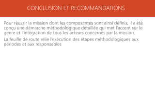 CONCLUSION ET RECOMMANDATIONS
Pour réussir la mission dont les composantes sont ainsi définis, il a été
conçu une démarche méthodologique détaillée qui met l’accent sur le
genre et l’intégration de tous les acteurs concernés par la mission.
La feuille de route relie l’exécution des étapes méthodologiques aux
périodes et aux responsables
 
