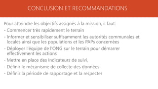 CONCLUSION ET RECOMMANDATIONS
Pour atteindre les objectifs assignés à la mission, il faut:
- Commencer très rapidement le terrain
- Informer et sensibiliser suffisamment les autorités communales et
locales ainsi que les populations et les PAPs concernées
- Déployer l’équipe de l’ONG sur le terrain pour démarrer
effectivement les actions
- Mettre en place des indicateurs de suivi,
- Définir le mécanisme de collecte des données
- Définir la période de rapportage et la respecter
 