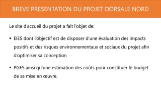 BREVE PRESENTATION DU PROJET DORSALE NORD
Le site d’accueil du projet a fait l’objet de:
 EIES dont l’objectif est de disposer d’une évaluation des impacts
positifs et des risques environnementaux et sociaux du projet afin
d’optimiser sa conception
 PGES ainsi qu’une estimation des coûts pour constituer le budget
de sa mise en œuvre.
 