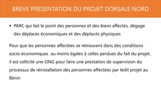 BREVE PRESENTATION DU PROJET DORSALE NORD
 PARC qui fait le point des personnes et des biens affectés, dégage
des déplacés économiques et des déplacés physiques
Pour que les personnes affectées se retrouvent dans des conditions
socio-économiques au moins égales à celles perdues du fait du projet,
il est sollicité une ONG pour faire une prestation de supervision du
processus de réinstallation des personnes affectées par ledit projet au
Bénin
 