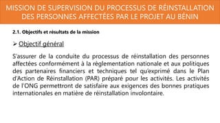 MISSION DE SUPERVISION DU PROCESSUS DE RÉINSTALLATION
DES PERSONNES AFFECTÉES PAR LE PROJET AU BÉNIN
2.1. Objectifs et résultats de la mission
 Objectif général
S’assurer de la conduite du processus de réinstallation des personnes
affectées conformément à la règlementation nationale et aux politiques
des partenaires financiers et techniques tel qu’exprimé dans le Plan
d’Action de Réinstallation (PAR) préparé pour les activités. Les activités
de l’ONG permettront de satisfaire aux exigences des bonnes pratiques
internationales en matière de réinstallation involontaire.
 