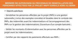 MISSION DE SUPERVISION DU PROCESSUS DE REINSTALLATION DES
PERSONNES AFFECTEES PAR LE PROJET WAPP DORSALE NORD AU BENIN
 Objectifs spécifiques
- Sensibiliser les personnes affectées par le projet (PAPs) à une gestion
rationnelle y inclus des exemples concrètes et faisables dans le contexte des
PAPs, des indemnités avant les indemnisations et l’accompagnement des
PAPs sur la gestion des indemnisations (l’ouverture d’un compte bancaire) ;
- Valider les montants d’indemnisation avec les personnes affectées par le
projet avant les indemnisations ;
- Certifier par des rapports les paiements effectués aux PAPs ;
 