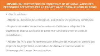  Objectifs spécifiques
- Attester la libération des emprises du projet dans les meilleures conditions ;
- Proposer et mettre en œuvre les mesures d’assistance adaptées à la
situation de chaque catégorie de personne vulnérable avant et après la
réinstallation ;
- Assister les PAPs pour la reconstruction effective des maisons en dehors des
emprises du projet selon le calendrier des travaux et surtout avant le
démarrage des travaux de construction.
MISSION DE SUPERVISION DU PROCESSUS DE REINSTALLATION DES
PERSONNES AFFECTEES PAR LE PROJET WAPP DORSALE NORD AU BENIN
 