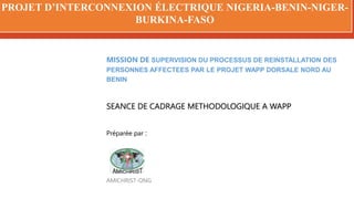 PROJET D’INTERCONNEXION ÉLECTRIQUE NIGERIA-BENIN-NIGER-
BURKINA-FASO
MISSION DE SUPERVISION DU PROCESSUS DE REINSTALLATION DES
PERSONNES AFFECTEES PAR LE PROJET WAPP DORSALE NORD AU
BENIN
SEANCE DE CADRAGE METHODOLOGIQUE A WAPP
Préparée par :
AMICHRIST-ONG
 