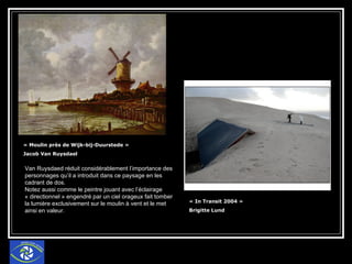 « Moulin près de Wijk-bij-Duurstede »  Jacob Van Ruysdael  « In Transit 2004 »  Brigitte Lund Van Ruysdaed réduit considérablement l’importance des personnages qu’il a introduit dans ce paysage en les cadrant de dos. Notez aussi comme le peintre jouant avec l’éclairage « directionnel » engendré par un ciel orageux fait tomber la lumière exclusivement sur le moulin à vent et le met ainsi en valeur. 