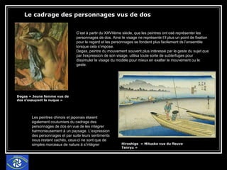 Le cadrage des personnages vus de dos Degas « Jeune femme vue de dos s’essuyant la nuque » Hiroshige  « Mituske vue du fleuve Tenryu » C’est à partir du XXVIIème siècle, que les peintres ont osé représenter les personnages de dos. Ainsi le visage ne représente t’il plus un point de fixation pour le regard et les personnages se fondent plus facilement ds l’ensemble lorsque cela s’impose. Degas, peintre du mouvement souvent plus intéressé par le geste du sujet que par l’expression de son visage, utilisa toute sorte de subterfuges pour dissimuler le visage du modèle pour mieux en exalter le mouvement ou le geste. Les peintres chinois et japonais étaient également coutumiers du cadrage des personnages de dos en vue de les intégrer harmonieusement à un paysage. L’expression des personnages et par suite leurs sentiments nous restant cachés, ceux-ci ne sont que de simples morceaux de nature à s’intégrer  
