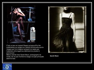 Sarah Moon   C’est un peu en copiant Degas qu’aujourd'hui les publicitaires se rangent en cadrant de tel sorte que le visage que l’on imagine ravissant ne capte pas l’attention et le regard au détriment du produit à promouvoir. Même volonté chez Sarah Moon, photographe de mode, de ne pas montrer le visage, le sujet principale étant la robe 
