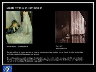 Sujets vivants en compétition  Berthe Morisot : « Le Berceau »  Paris 1951 Edouard Boubat  Dans le tableau de berthe Morisot, le voile du berceau estompe quelque peu le visage du bébé endormi au profit du regard et de l’expression de la mère. On peut aussi jouer avec le cadrage. En admettant que l’on veuille mettre en valeur le bébé que tient cette femme, un simple décalage ou décentrage du personnage secondaire permet de diminuer son importance visuelle et de concentrer tout l’intérêt sur le bébé. 