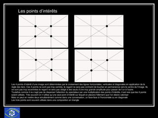 Les points d’intérêts   Les 4 points d’intérêt d’une image sont déterminées par le croisement des lignes horizontales, verticales et diagonales en application de la règle des tiers. Ces 4 points ne sont pas trop centrés, le regard ne sera pas contraint de loucher en permanence vers le centre de l’image. Ils ne sont pas trop excentrées le regard ne sera pas obligé à des sauts d’une trop grande amplitude pour passer de l’un à l’autre. Toutefois comme il ne s’agit pas de disperser l’attention du spectateur par une multiplication des points d’intérêts, il est rare que les 4 points soient utilisés. Très souvent on n’utilise qu’une seul point d’intérêt sur lequel on placera l’élément que l’on désire valoriser Mais on peut en mettre deux simultanément comme dans une conversation, un face-face à l’horizontale ou en diagonale Les trois points sont souvent utilisés dans une composition en triangle 