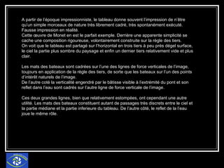 A partir de l’époque impressionniste, le tableau donne souvent l’impression de n’être qu’un simple morceaux de nature très librement cadré, très spontanément exécuté. Fausse impression en réalité. Cette œuvre de Monet en est le parfait exemple. Derrière une apparente simplicité se cache une composition rigoureuse, volontairement construite sur la règle des tiers. On voit que le tableau est partagé sur l’horizontal en trois tiers à peu près dégel surface, le ciel la partie plus sombre du paysage et enfin un dernier tiers relativement vide et plus clair.  Les mats des bateaux sont cadrées sur l’une des lignes de force verticales de l’image, toujours en application de la règle des tiers, de sorte que les bateaux sur l’un des points d’intérêt naturels de l’image. De l’autre coté la verticalité engendré par le bâtisse visible à l’extrémité du pont et son reflet dans l’eau sont cadrés sur l’autre ligne de force verticale de l’image. Ces deux grandes lignes, bien que relativement estompées, ont cependant une autre utilité. Les mats des bateaux constituent autant de passages très discrets entre le ciel et la partie médiane et la partie inferieure du tableau. De l’autre côté, le reflet de la l’eau joue le même rôle. 