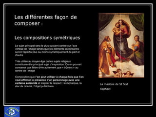 Les différentes façon de composer  : Les compositions symétriques   La madone de St Sixt  Raphaël  Le sujet principal sera le plus souvent centré sur l’axe vertical de l’image tandis que les éléments secondaires seront répartis plus ou moins symétriquement de part et d’autre Très utilisé au moyen-âge où les sujets religieux constituaient le principal sujet d’inspiration. On en pouvait concevoir que l’être divin autrement que « trônant » au centre de l’image Composition que  l’on peut utiliser à chaque fois que l’on veut affirmer le présence d’un personnage avec une certaine solennité  et inspirer le respect : le monarque, la star de cinéma, l’objet publicitaire…. 