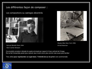 Les différentes façon de composer : Les compositions ou cadrages décentrés  Samuel Beckett Paris 1964  Henri Cartier Bresson  Woody Allen New York 1996 Arnold Newman  Ce procédé consiste à décaler le sujets principal par rapport à l’axe vertical de l’image De ce fait l’ensemble parait plus naturel, plus vivant sinon plus animé mais aussi plus familier Très utilisé  pour représenter un sujet dans  l’intimité de sa vie privé  voire sentimentale 