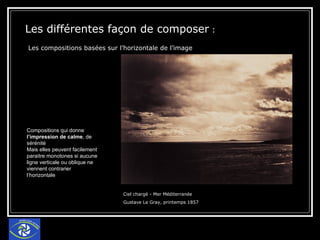 Les différentes façon de composer  : Les compositions basées sur l’horizontale de l’image   Ciel chargé - Mer Méditerranée  Gustave Le Gray, printemps 1857 Compositions qui donne  l’impression de calme , de sérénité Mais elles peuvent facilement paraitre monotones si aucune ligne verticale ou oblique ne viennent contrarier l’horizontale 