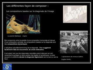 Les différentes façon de composer : Les compositions basées sur la diagonale de l’image   La grande Odalisque  Ingres 3 générations de mineurs Gallois Eugène Smith   Bon compromis entre le paisible d’une composition horizontale et l’abrupt d’une composition verticale, les compositions basées sur la diagonale sont des  compositions dynamiques . L’œil glisse naturellement le long de la diagonale.  Elles  suggèrent facilement l’idée de mouvement, de chute d’élévation.  Il est assez rare que les diagonales naturelles soient retenues car ceci reviendrait à partager en deux parties trop égales et symétriques. Le plus souvent on préférera  décaler la diagonale légèrement  vers le bas ou vers le haut.  
