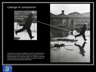 Cadrage et composition  La photo est une action immédiate et il suffit au photographe de se tenir au bon endroit, au bon moment, pour saisir en un clin d’œil l’essentiel d’une scène qui surgit. Au 1/125em de seconde, Cartier Bresson fige cet instant fugace où la figure héroïque du bonhomme parait suspendue dans l’éther. 
