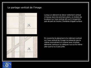 Le partage vertical de l’image Lorsqu’un élément de décor nettement vertical s’impose dans les premiers plans, on évitera de le placer sur l’axe vertical afin qu’il n’engendre pas de part et d’autre 2 fenêtres d’égale surface En revanche le placement d'un élément vertical sur l’axe vertical de l’image ne présente pas le même inconvénient s’il voisine avec d’autres éléments verticaux ou obliques vus sur le même plan que lui ou à peu prés. 