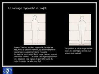 Le cadrage rapproché du sujet Lorsqu’il est vu en plan rapproché, le sujet se résumera à un seul élément, qu’il conviendra de cadrer convenablement dans l’espace. La logique voudrait qu’il soit placé bien en vue au centre du tableau.  Or un tel cadrage engendrerait des espaces trop égaux de part et d’autre du sujet. Le sujet paraitra trop figé. On préféra le décentrage même léger. Le cadrage paraitra plus vivant plus naturel. 