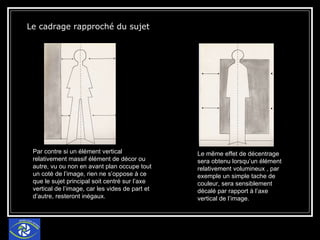 Le cadrage rapproché du sujet Par contre si un élément vertical relativement massif élément de décor ou autre, vu ou non en avant plan occupe tout un coté de l’image, rien ne s’oppose à ce que le sujet principal soit centré sur l’axe vertical de l’image, car les vides de part et d’autre, resteront inégaux. Le même effet de décentrage sera obtenu lorsqu’un élément relativement volumineux , par exemple un simple tache de couleur, sera sensiblement décalé par rapport à l’axe vertical de l’image. 