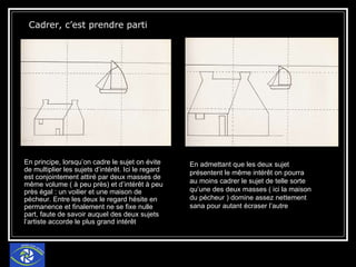 Cadrer, c’est prendre parti  En principe, lorsqu’on cadre le sujet on évite de multiplier les sujets d’intérêt. Ici le regard est conjointement attiré par deux masses de même volume ( à peu près) et d’intérêt à peu près égal : un voilier et une maison de pécheur. Entre les deux le regard hésite en permanence et finalement ne se fixe nulle part, faute de savoir auquel des deux sujets l’artiste accorde le plus grand intérêt En admettant que les deux sujet présentent le même intérêt on pourra au moins cadrer le sujet de telle sorte qu’une des deux masses ( ici la maison du pécheur ) domine assez nettement sana pour autant écraser l’autre 
