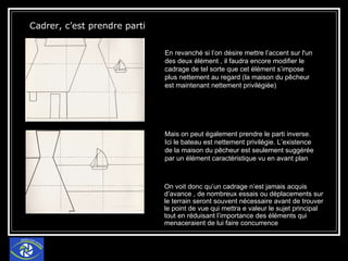 Cadrer, c’est prendre parti   En revanché si l’on désire mettre l’accent sur l'un des deux élément , il faudra encore modifier le cadrage de tel sorte que cet élément s’impose plus nettement au regard (la maison du pêcheur est maintenant nettement privilégiée) Mais on peut également prendre le parti inverse. Ici le bateau est nettement privilégie. L’existence de la maison du pêcheur est seulement suggérée par un élément caractéristique vu en avant plan On voit donc qu’un cadrage n’est jamais acquis d’avance , de nombreux essais ou déplacements sur le terrain seront souvent nécessaire avant de trouver le point de vue qui mettra e valeur le sujet principal tout en réduisant l’importance des éléments qui menaceraient de lui faire concurrence 