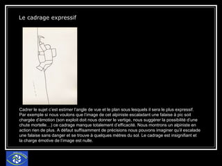 Le cadrage expressif   Cadrer le sujet c’est estimer l’angle de vue et le plan sous lesquels il sera le plus expressif. Par exemple si nous voulons que l’image de cet alpiniste escaladant une falaise à pic soit chargée d’émotion (son exploit doit nous donner le vertige, nous suggérer la possibilité d’une chute mortelle…) ce cadrage manque totalement d’efficacité. Nous montrons un alpiniste en action rien de plus. A défaut suffisamment de précisions nous pouvons imaginer qu’il escalade une falaise sans danger et se trouve à quelques mètres du sol. Le cadrage est insignifiant et la charge émotive de l’image est nulle. 