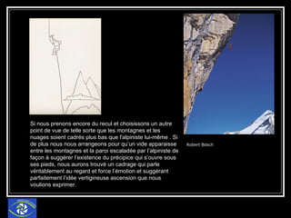 Robert Bösch Si nous prenons encore du recul et choisissons un autre point de vue de telle sorte que les montagnes et les nuages soient cadrés plus bas que l'alpiniste lui-même . Si de plus nous nous arrangeons pour qu’un vide apparaisse entre les montagnes et la paroi escaladée par l’alpiniste de façon à suggérer l’existence du précipice qui s’ouvre sous ses pieds, nous aurons trouvé un cadrage qui parle véritablement au regard et force l’émotion et suggérant parfaitement l’idée vertigineuse ascension que nous voulions exprimer. 