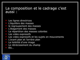 La composition et le cadrage c’est aussi : Les lignes directrices L’équilibre des masses le regroupement des masses L’étagement des masses La répartition des masses colorées Les vides expressifs Les vides expressifs et les sujets en mouvements L’avant plan et l’arrière plan La lisibilité d’une image Le rétrécissement du champ Etc… 