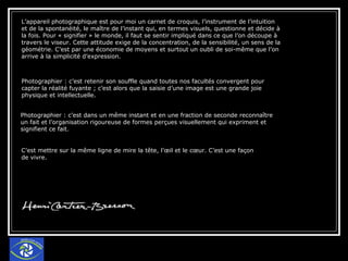 L’appareil photographique est pour moi un carnet de croquis, l’instrument de l’intuition et de la spontanéité, le maître de l’instant qui, en termes visuels, questionne et décide à la fois. Pour « signifier » le monde, il faut se sentir impliqué dans ce que l’on découpe à travers le viseur. Cette attitude exige de la concentration, de la sensibilité, un sens de la géométrie. C’est par une économie de moyens et surtout un oubli de soi-même que l’on arrive à la simplicité d’expression. Photographier : c’est retenir son souffle quand toutes nos facultés convergent pour capter la réalité fuyante ; c’est alors que la saisie d’une image est une grande joie physique et intellectuelle. Photographier : c’est dans un même instant et en une fraction de seconde reconnaître un fait et l’organisation rigoureuse de formes perçues visuellement qui expriment et signifient ce fait. C’est mettre sur la même ligne de mire la tête, l’œil et le cœur. C’est une façon de vivre. 
