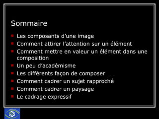 Sommaire Les composants d’une image Comment attirer l’attention sur un élément Comment mettre en valeur un élément dans une composition Un peu d’académisme Les différents façon de composer Comment cadrer un sujet rapproché Comment cadrer un paysage Le cadrage expressif 