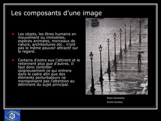 Les composants d’une image Les objets, les êtres humains en mouvement ou immobiles, espèces animales, morceaux de nature, architectures etc… n’ont pas le même pouvoir attractif sur le regard.  Certains d’entre eux l’attirent et le retiennent plus que d’autres. Il faut donc contrôler soigneusement ce qui entrera dans le cadre afin que des éléments perturbateurs ne monopolisent pas l’attention au détriment du sujet principal. Place Gambetta  André Kertész 