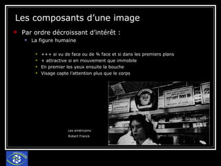 Les composants d’une image Par ordre décroissant d’intérêt : La figure humaine +++ si vu de face ou de ¾ face et si dans les premiers plans + attractive si en mouvement que immobile En premier les yeux ensuite la bouche Visage capte l’attention plus que le corps Les américains Robert Franck 