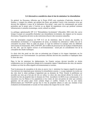 12
2.4 Alternatives considérées dans le but de minimiser la réinstallation
En général, les Personnes Affectées par le Projet (PAP) sont constituées d’individus, hommes et
femmes, y compris les enfants, qui perdent des biens, qui perdent l’accès à des ressources et/ou qui
doivent être déplacés à cause de la réalisation d’un projet ; mais aussi les communautés qui seront
perturbées par le projet suite à l’arrivée ou au départ de populations et/ou qui perdront certaines
infrastructures à caractère économique, social, culturel ou cultuel.
La politique opérationnelle OP 4.12 "Réinstallation Involontaire" (Décembre 2001) doit être suivie
lorsque le projet est susceptible d'entraîner une réinstallation involontaire, des impacts sur les moyens
d'existence, l'acquisition de terre ou des restrictions d'accès à des ressources naturelles.
Une des principales exigences de l’OP 4.12 est de minimiser, dans la mesure du possible, la
réinstallation involontaire et l’expropriation de terres, en étudiant les alternatives viables lors de la
conception du projet. Dans le cadre du projet, il s’agit de renforcer la synergie entre les différents
intervenants (Communautés, DGS, EGP-EPT, dès le début du processus lors de la phase d’identification
du site, afin que les aspects sociaux et environnementaux soient pris en considération lors de la
conception des études techniques.
Le choix doit être porté sur des sites ne présentant pas d’impact ni de risques importants sur les
populations et sur l’environnement. Les personnes affectées doivent être consultées et impliquées dans
le choix des sites.
Dans le but de minimiser les déplacements, les Experts sociaux devront travailler en étroite
collaboration avec les techniciens chargés de la conception, depuis l’identification des sites, de manière
à réduire ou éviter les effets négatifs environnementaux et sociaux.
Tout le processus de conception et de mise en œuvre vise à minimiser les impacts négatifs du projet.
Une décision très importante pour minimiser la réinstallation consiste à ne pas implanter les écoles sur
des sites dont le statut juridique n’appartient pas au domaine de l’Etat. Ensuite la préférence est
accordée aux sites qui n’ont pas été mis en valeur. Le choix des sites devant abriter les écoles et le
transfert du titre de propriété dans le domaine de l’Etat incombent à la DGS et aux communautés. Les
rencontres avec les Maires et les populations et les visites de sites ont permis de noter que certaines
garanties ont été prises pour éviter certains litiges et conflits. Ensuite le site ne sera retenu
définitivement par l’EGP-EPT qu’une fois le titre de propriété obtenu et suite aux résultats d’une
évaluation environnementale et sociale et d’une analyse des risques liés au site choisi.
 