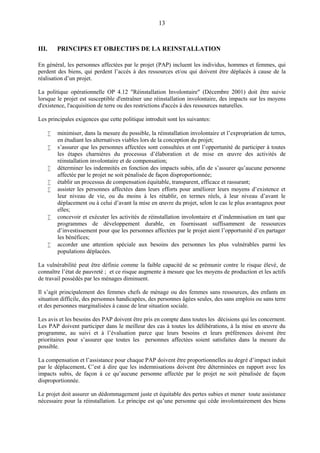 13
III. PRINCIPES ET OBJECTIFS DE LA REINSTALLATION
En général, les personnes affectées par le projet (PAP) incluent les individus, hommes et femmes, qui
perdent des biens, qui perdent l’accès à des ressources et/ou qui doivent être déplacés à cause de la
réalisation d’un projet.
La politique opérationnelle OP 4.12 "Réinstallation Involontaire" (Décembre 2001) doit être suivie
lorsque le projet est susceptible d'entraîner une réinstallation involontaire, des impacts sur les moyens
d'existence, l'acquisition de terre ou des restrictions d'accès à des ressources naturelles.
Les principales exigences que cette politique introduit sont les suivantes:
 minimiser, dans la mesure du possible, la réinstallation involontaire et l’expropriation de terres,
en étudiant les alternatives viables lors de la conception du projet;
 s’assurer que les personnes affectées sont consultées et ont l’opportunité de participer à toutes
les étapes charnières du processus d’élaboration et de mise en œuvre des activités de
réinstallation involontaire et de compensation;
 déterminer les indemnités en fonction des impacts subis, afin de s’assurer qu’aucune personne
affectée par le projet ne soit pénalisée de façon disproportionnée;
 établir un processus de compensation équitable, transparent, efficace et rassurant;
 assister les personnes affectées dans leurs efforts pour améliorer leurs moyens d’existence et
leur niveau de vie, ou du moins à les rétablir, en termes réels, à leur niveau d’avant le
déplacement ou à celui d’avant la mise en œuvre du projet, selon le cas le plus avantageux pour
elles;
 concevoir et exécuter les activités de réinstallation involontaire et d’indemnisation en tant que
programmes de développement durable, en fournissant suffisamment de ressources
d’investissement pour que les personnes affectées par le projet aient l’opportunité d’en partager
les bénéfices;
 accorder une attention spéciale aux besoins des personnes les plus vulnérables parmi les
populations déplacées.
La vulnérabilité peut être définie comme la faible capacité de se prémunir contre le risque élevé, de
connaître l’état de pauvreté ; et ce risque augmente à mesure que les moyens de production et les actifs
de travail possédés par les ménages diminuent.
Il s’agit principalement des femmes chefs de ménage ou des femmes sans ressources, des enfants en
situation difficile, des personnes handicapées, des personnes âgées seules, des sans emplois ou sans terre
et des personnes marginalisées à cause de leur situation sociale.
Les avis et les besoins des PAP doivent être pris en compte dans toutes les décisions qui les concernent.
Les PAP doivent participer dans le meilleur des cas à toutes les délibérations, à la mise en œuvre du
programme, au suivi et à l’évaluation parce que leurs besoins et leurs préférences doivent être
prioritaires pour s’assurer que toutes les personnes affectées soient satisfaites dans la mesure du
possible.
La compensation et l’assistance pour chaque PAP doivent être proportionnelles au degré d’impact induit
par le déplacement. C’est à dire que les indemnisations doivent être déterminées en rapport avec les
impacts subis, de façon à ce qu’aucune personne affectée par le projet ne soit pénalisée de façon
disproportionnée.
Le projet doit assurer un dédommagement juste et équitable des pertes subies et mener toute assistance
nécessaire pour la réinstallation. Le principe est qu’une personne qui cède involontairement des biens
 