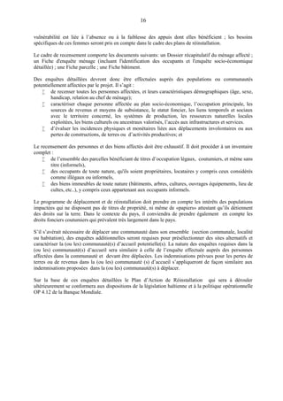 16
vulnérabilité est liée à l’absence ou à la faiblesse des appuis dont elles bénéficient ; les besoins
spécifiques de ces femmes seront pris en compte dans le cadre des plans de réinstallation.
Le cadre de recensement comporte les documents suivants: un Dossier récapitulatif du ménage affecté ;
un Fiche d'enquête ménage (incluant l'identification des occupants et l'enquête socio-économique
détaillée) ; une Fiche parcelle ; une Fiche bâtiment.
Des enquêtes détaillées devront donc être effectuées auprès des populations ou communautés
potentiellement affectées par le projet. Il s’agit :
 de recenser toutes les personnes affectées, et leurs caractéristiques démographiques (âge, sexe,
handicap, relation au chef de ménage);
 caractériser chaque personne affectée au plan socio-économique, l’occupation principale, les
sources de revenus et moyens de subsistance, le statut foncier, les liens temporels et sociaux
avec le territoire concerné, les systèmes de production, les ressources naturelles locales
exploitées, les biens culturels ou ancestraux valorisés, l’accès aux infrastructures et services.
 d’évaluer les incidences physiques et monétaires liées aux déplacements involontaires ou aux
pertes de constructions, de terres ou d’activités productives; et
Le recensement des personnes et des biens affectés doit être exhaustif. Il doit procéder à un inventaire
complet :
 de l’ensemble des parcelles bénéficiant de titres d’occupation légaux, coutumiers, et même sans
titre (informels),
 des occupants de toute nature, qu'ils soient propriétaires, locataires y compris ceux considérés
comme illégaux ou informels,
 des biens immeubles de toute nature (bâtiments, arbres, cultures, ouvrages équipements, lieu de
cultes, etc..), y compris ceux appartenant aux occupants informels.
Le programme de déplacement et de réinstallation doit prendre en compte les intérêts des populations
impactées qui ne disposent pas de titres de propriété, ni même de «papiers» attestant qu’ils détiennent
des droits sur la terre. Dans le contexte du pays, il conviendra de prendre également en compte les
droits fonciers coutumiers qui prévalent très largement dans le pays.
S’il s’avérait nécessaire de déplacer une communauté dans son ensemble (section communale, localité
ou habitation), des enquêtes additionnelles seront requises pour présélectionner des sites alternatifs et
caractériser la (ou les) communauté(s) d’accueil potentielle(s). La nature des enquêtes requises dans la
(ou les) communauté(s) d’accueil sera similaire à celle de l’enquête effectuée auprès des personnes
affectées dans la communauté et devant être déplacées. Les indemnisations prévues pour les pertes de
terres ou de revenus dans la (ou les) communauté (s) d’accueil s’appliqueront de façon similaire aux
indemnisations proposées dans la (ou les) communauté(s) à déplacer.
Sur la base de ces enquêtes détaillées le Plan d’Action de Réinstallation qui sera à dérouler
ultérieurement se conformera aux dispositions de la législation haïtienne et à la politique opérationnelle
OP 4.12 de la Banque Mondiale.
 