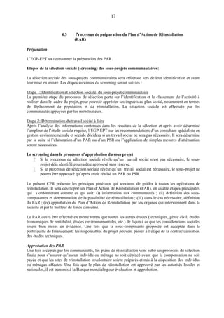 17
4.3 Processus de préparation du Plan d’Action de Réinstallation
(PAR)
Préparation
L’EGP-EPT va coordonner la préparation des PAR.
Etapes de la sélection sociale (screening) des sous-projets communautaires:
La sélection sociale des sous-projets communautaires sera effectuée lors de leur identification et avant
leur mise en œuvre. Les étapes suivantes du screening seront suivies :
Etape 1: Identification et sélection sociale du sous-projet communautaire
La première étape du processus de sélection porte sur l’identification et le classement de l’activité à
réaliser dans le cadre du projet, pour pouvoir apprécier ses impacts au plan social, notamment en termes
de déplacement de population et de réinstallation. La sélection sociale est effectuée par les
communautés appuyées par les mobilisateurs.
Etape 2: Détermination du travail social à faire
Après l’analyse des informations contenues dans les résultats de la sélection et après avoir déterminé
l’ampleur de l’étude sociale requise, l’EGP-EPT sur les recommandations d’un consultant spécialiste en
gestion environnementale et sociale décidera si un travail social ne sera pas nécessaire. Il sera déterminé
par la suite si l’élaboration d’un PAR ou d’un PSR ou l’application de simples mesures d’atténuation
seront nécessaires.
Le screening dans le processus d’approbation du sous projet
 Si le processus de sélection sociale révèle qu’un travail social n’est pas nécessaire, le sous-
projet déjà identifié pourra être approuvé sans réserve.
 Si le processus de sélection sociale révèle qu’un travail social est nécessaire, le sous-projet ne
pourra être approuvé qu’après avoir réalisé un PAR ou PSR.
Le présent CPR présente les principes généraux qui serviront de guides à toutes les opérations de
réinstallation. Il sera développé un Plan d’Action de Réinstallation (PAR), en quatre étapes principales
qui s’ordonneront comme ce qui suit: (i) information aux communautés ; (ii) définition des sous-
composantes et détermination de la possibilité de réinstallation ; (iii) dans le cas nécessaire, définition
du PAR ; (iv) approbation du Plan d’Action de Réinstallation par les organes qui interviennent dans la
localité et par le bailleur de fonds concerné.
Le PAR devra être effectué en même temps que toutes les autres études (techniques, génie civil, études
économiques de rentabilité, études environnementales, etc.) de façon à ce que les considérations sociales
soient bien mises en évidence. Une fois que la sous-composante proposée est acceptée dans le
portefeuille de financement, les responsables du projet peuvent passer à l’étape de la contractualisation
des études techniques.
Approbation des PAR
Une fois acceptés par les communautés, les plans de réinstallation vont subir un processus de sélection
finale pour s’assurer qu’aucun individu ou ménage ne soit déplacé avant que la compensation ne soit
payée et que les sites de réinstallation involontaire soient préparés et mis à la disposition des individus
ou ménages affectés. Une fois que le plan de réinstallation est approuvé par les autorités locales et
nationales, il est transmis à la Banque mondiale pour évaluation et approbation.
 