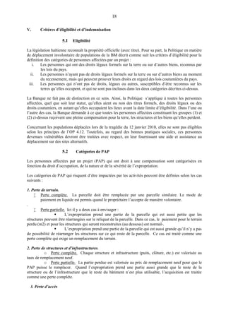 18
V. Critères d’éligibilité et d’indemnisation
5.1 Eligibilité
La législation haïtienne reconnaît la propriété officielle (avec titre). Pour sa part, la Politique en matière
de déplacement involontaire de populations de la BM décrit comme suit les critères d’éligibilité pour la
définition des catégories de personnes affectées par un projet :
i. Les personnes qui ont des droits légaux formels sur la terre ou sur d’autres biens, reconnus par
les lois du pays.
ii. Les personnes n’ayant pas de droits légaux formels sur la terre ou sur d’autres biens au moment
du recensement, mais qui peuvent prouver leurs droits en regard des lois coutumières du pays.
iii. Les personnes qui n’ont pas de droits, légaux ou autres, susceptibles d’être reconnus sur les
terres qu’elles occupent, et qui ne sont pas incluses dans les deux catégories décrites ci-dessus.
La Banque ne fait pas de distinction en ce sens. Ainsi, la Politique s’applique à toutes les personnes
affectées, quel que soit leur statut, qu’elles aient ou non des titres formels, des droits légaux ou des
droits coutumiers, en autant qu’elles occupaient les lieux avant la date limite d’éligibilité. Dans l’une ou
l’autre des cas, la Banque demande à ce que toutes les personnes affectées constituant les groupes (1) et
(2) ci-dessus reçoivent une pleine compensation pour la terre, les structures et les biens qu’elles perdent.
Concernant les populations déplacées lors de la tragédie du 12 janvier 2010, elles ne sont pas éligibles
selon les principes de l’OP 4.12. Toutefois, au regard des bonnes pratiques sociales, ces personnes
devenues vulnérables devront être traitées avec respect, en leur fournissant une aide et assistance au
déplacement sur des sites alternatifs.
5.2 Catégories de PAP
Les personnes affectées par un projet (PAP) qui ont droit à une compensation sont catégorisées en
fonction du droit d’occupation, de la nature et de la sévérité de l’expropriation.
Les catégories de PAP qui risquent d’être impactées par les activités peuvent être définies selon les cas
suivants :
1. Perte de terrain.
 Perte complète. La parcelle doit être remplacée par une parcelle similaire. Le mode de
paiement en liquide est permis quand le propriétaire l’accepte de manière volontaire.
.
 Perte partielle. Ici il y a deux cas à envisager :
 L’expropriation prend une partie de la parcelle qui est aussi petite que les
structures peuvent être réarrangées sur le reliquat de la parcelle. Dans ce cas, le paiement pour le terrain
perdu (m2) et pour les structures qui seront reconstruites (au dessous) est normal-.
 L’expropriation prend une partie de la parcelle qui est aussi grande qu’il n’y a pas
de possibilité de réarranger les structures sur ce qui reste de la parcelle. Ce cas est traité comme une
perte complète qui exige un remplacement du terrain.
2. Perte de structures et d’infrastructures.
o Perte complète. Chaque structure et infrastructure (puits, clôture, etc.) est valorisée au
taux de remplacement neuf.
o Perte partielle. La partie perdue est valorisée au prix de remplacement neuf pour que le
PAP puisse le remplacer. Quand l’expropriation prend une partie aussi grande que le reste de la
structure ou de l’infrastructure que le reste du bâtiment n’est plus utilisable, l’acquisition est traitée
comme une perte complète.
3. Perte d’accès
 