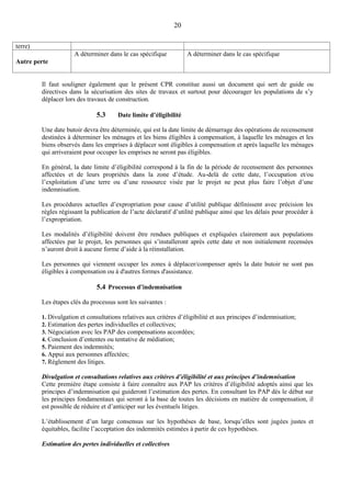 20
terre)
Autre perte
A déterminer dans le cas spécifique A déterminer dans le cas spécifique
Il faut souligner également que le présent CPR constitue aussi un document qui sert de guide ou
directives dans la sécurisation des sites de travaux et surtout pour décourager les populations de s’y
déplacer lors des travaux de construction.
5.3 Date limite d’éligibilité
Une date butoir devra être déterminée, qui est la date limite de démarrage des opérations de recensement
destinées à déterminer les ménages et les biens éligibles à compensation, à laquelle les ménages et les
biens observés dans les emprises à déplacer sont éligibles à compensation et après laquelle les ménages
qui arriveraient pour occuper les emprises ne seront pas éligibles.
En général, la date limite d’éligibilité correspond à la fin de la période de recensement des personnes
affectées et de leurs propriétés dans la zone d’étude. Au-delà de cette date, l’occupation et/ou
l’exploitation d’une terre ou d’une ressource visée par le projet ne peut plus faire l’objet d’une
indemnisation.
Les procédures actuelles d’expropriation pour cause d’utilité publique définissent avec précision les
règles régissant la publication de l’acte déclaratif d’utilité publique ainsi que les délais pour procéder à
l’expropriation.
Les modalités d’éligibilité doivent être rendues publiques et expliquées clairement aux populations
affectées par le projet, les personnes qui s’installeront après cette date et non initialement recensées
n’auront droit à aucune forme d’aide à la réinstallation.
Les personnes qui viennent occuper les zones à déplacer/compenser après la date butoir ne sont pas
éligibles à compensation ou à d'autres formes d'assistance.
5.4 Processus d’indemnisation
Les étapes clés du processus sont les suivantes :
1. Divulgation et consultations relatives aux critères d’éligibilité et aux principes d’indemnisation;
2. Estimation des pertes individuelles et collectives;
3. Négociation avec les PAP des compensations accordées;
4. Conclusion d’ententes ou tentative de médiation;
5. Paiement des indemnités;
6. Appui aux personnes affectées;
7. Règlement des litiges.
Divulgation et consultations relatives aux critères d’éligibilité et aux principes d’indemnisation
Cette première étape consiste à faire connaître aux PAP les critères d’éligibilité adoptés ainsi que les
principes d’indemnisation qui guideront l’estimation des pertes. En consultant les PAP dès le début sur
les principes fondamentaux qui seront à la base de toutes les décisions en matière de compensation, il
est possible de réduire et d’anticiper sur les éventuels litiges.
L’établissement d’un large consensus sur les hypothèses de base, lorsqu’elles sont jugées justes et
équitables, facilite l’acceptation des indemnités estimées à partir de ces hypothèses.
Estimation des pertes individuelles et collectives
 