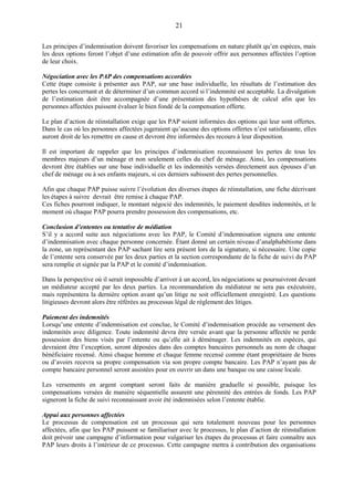 21
Les principes d’indemnisation doivent favoriser les compensations en nature plutôt qu’en espèces, mais
les deux options feront l’objet d’une estimation afin de pouvoir offrir aux personnes affectées l’option
de leur choix.
Négociation avec les PAP des compensations accordées
Cette étape consiste à présenter aux PAP, sur une base individuelle, les résultats de l’estimation des
pertes les concernant et de déterminer d’un commun accord si l’indemnité est acceptable. La divulgation
de l’estimation doit être accompagnée d’une présentation des hypothèses de calcul afin que les
personnes affectées puissent évaluer le bien fondé de la compensation offerte.
Le plan d’action de réinstallation exige que les PAP soient informées des options qui leur sont offertes.
Dans le cas où les personnes affectées jugeraient qu’aucune des options offertes n’est satisfaisante, elles
auront droit de les remettre en cause et devront être informées des recours à leur disposition.
Il est important de rappeler que les principes d’indemnisation reconnaissent les pertes de tous les
membres majeurs d’un ménage et non seulement celles du chef de ménage. Ainsi, les compensations
devront être établies sur une base individuelle et les indemnités versées directement aux épouses d’un
chef de ménage ou à ses enfants majeurs, si ces derniers subissent des pertes personnelles.
Afin que chaque PAP puisse suivre l’évolution des diverses étapes de réinstallation, une fiche décrivant
les étapes à suivre devrait être remise à chaque PAP.
Ces fiches pourront indiquer, le montant négocié des indemnités, le paiement desdites indemnités, et le
moment où chaque PAP pourra prendre possession des compensations, etc.
Conclusion d’ententes ou tentative de médiation
S’il y a accord suite aux négociations avec les PAP, le Comité d’indemnisation signera une entente
d’indemnisation avec chaque personne concernée. Étant donné un certain niveau d’analphabétisme dans
la zone, un représentant des PAP sachant lire sera présent lors de la signature, si nécessaire. Une copie
de l’entente sera conservée par les deux parties et la section correspondante de la fiche de suivi du PAP
sera remplie et signée par la PAP et le comité d’indemnisation.
Dans la perspective où il serait impossible d’arriver à un accord, les négociations se poursuivront devant
un médiateur accepté par les deux parties. La recommandation du médiateur ne sera pas exécutoire,
mais représentera la dernière option avant qu’un litige ne soit officiellement enregistré. Les questions
litigieuses devront alors être référées au processus légal de règlement des litiges.
Paiement des indemnités
Lorsqu’une entente d’indemnisation est conclue, le Comité d’indemnisation procède au versement des
indemnités avec diligence. Toute indemnité devra être versée avant que la personne affectée ne perde
possession des biens visés par l’entente ou qu’elle ait à déménager. Les indemnités en espèces, qui
devraient être l’exception, seront déposées dans des comptes bancaires personnels au nom de chaque
bénéficiaire recensé. Ainsi chaque homme et chaque femme recensé comme étant propriétaire de biens
ou d’avoirs recevra sa propre compensation via son propre compte bancaire. Les PAP n’ayant pas de
compte bancaire personnel seront assistées pour en ouvrir un dans une banque ou une caisse locale.
Les versements en argent comptant seront faits de manière graduelle si possible, puisque les
compensations versées de manière séquentielle assurent une pérennité des entrées de fonds. Les PAP
signeront la fiche de suivi reconnaissant avoir été indemnisées selon l’entente établie.
Appui aux personnes affectées
Le processus de compensation est un processus qui sera totalement nouveau pour les personnes
affectées, afin que les PAP puissent se familiariser avec le processus, le plan d’action de réinstallation
doit prévoir une campagne d’information pour vulgariser les étapes du processus et faire connaître aux
PAP leurs droits à l’intérieur de ce processus. Cette campagne mettra à contribution des organisations
 