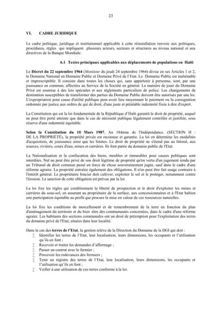 23
VI. CADRE JURIDIQUE
Le cadre politique, juridique et institutionnel applicable à cette réinstallation renvoie aux politiques,
procédures, règles qui impliquent plusieurs acteurs, secteurs et structures au niveau national et aux
directives de la Banque Mondiale.
6.1 Textes principaux applicables aux déplacements de populations en Haïti
Le Décret du 22 septembre 1964 (Moniteur du jeudi 24 septembre 1964) divise en ses Articles 1 et 2,
le Domaine National en Domaine Public et Domaine Privé de l’Etat. Le Domaine Public est inaliénable
et imprescriptible. Il consiste dans toutes les choses qui, sans appartenir à personne, sont, par une
jouissance en commun, affectées au Service de la Société en général. La manière de jouir du Domaine
Privé est soumise à des lois spéciales et aux règlements particuliers de police. Les changements de
destination susceptibles de transformer des parties du Domaine Public doivent être autorisés par une loi.
L'expropriation pour cause d'utilité publique peut avoir lieu moyennant le paiement ou la consignation
ordonnée par justice aux ordres de qui de droit, d'une juste et préalable indemnité fixée à dire d'expert.
La Constitution qui est la loi fondamentale de la République d’Haïti garantit le droit de propriété, auquel
ne peut être porté atteinte que dans le cas de nécessité publique légalement contrôlée et justifiée, sous
réserve d'une indemnité équitable.
Selon la Constitution du 10 Mars 1987, An 184ème de l'Indépendance. (SECTION H :
DE LA PROPRIÉTÉ), la propriété privée est reconnue et garantie. La loi en détermine les modalités
d'acquisition, de jouissance ainsi que les limites. Le droit de propriété ne s'étend pas au littoral, aux
sources, rivières, cours d'eau, mines et carrières. Ils font partie du domaine public de l'Etat.
La Nationalisation et la confiscation des biens, meubles et immeubles pour causes politiques sont
interdites. Nul ne peut être privé de son droit légitime de propriété qu'en vertu d'un jugement rendu par
un Tribunal de droit commun passé en force de chose souverainement jugée, sauf dans le cadre d'une
réforme agraire. La propriété entraîne également des obligations. Il n'en peut être fait usage contraire à
l'intérêt général. Le propriétaire foncier doit cultiver, exploiter le sol et le protéger, notamment contre
l'érosion. La sanction de cette obligation est prévue par la loi.
La loi fixe les règles qui conditionnent la liberté de prospection et le droit d'exploiter les mines et
carrières du sous-sol, en assurant au propriétaire de la surface, aux concessionnaires et à l'Etat haïtien
une participation équitable au profit que procure la mise en valeur de ces ressources naturelles.
La loi fixe les conditions de morcellement et de remembrement de la terre en fonction du plan
d'aménagement du territoire et du bien -être des communautés concernées, dans le cadre d'une réforme
agraire. Les habitants des sections communales ont un droit de préemption pour l'exploitation des terres
du domaine privé de l'Etat, situées dans leur localité.
Dans le cas des terres de l’Etat, la gestion relève de la Direction du Domaine de la DGI qui doit :
 Identifier les terres de l’Etat, leur localisation, leurs dimensions, les occupants et l’utilisation
qu’ils en font ;
 Recevoir et traiter les demandes d’affermage ;
 Passer un contrat avec le fermier ;
 Percevoir les redevances des fermiers ;
 Tenir un registre des terres de l’Etat, leur localisation, leurs dimensions, les occupants et
l’utilisation qu’ils en font ;
 Veiller à une utilisation de ces terres conforme à la loi.
 