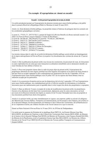 25
Un exemple d’expropriation est donné en encadré
Encadré:ArrêtéportantExpropriationdeterrains,lesdétails
Un arrêté présidentiel portant sur l'expropriation de plusieurs terrains pour cause d'utilité publique a été publié
dans le journal officiel de la République d'Haïti Le Moniteur le lundi 22 mars 2010 :
Article 1er.-Sont déclarées d'utilité publique, les propriétés situées à l'intérieur du polygone dont les sommets ont
les coordonnées géographiques suivantes :
Le point A : 773251.73 ; 207373738,11, partant de l'angle de la Rivière Bretelle à la Route nationale numéro 1 en
allant vers Port-au-Prince jusqu'à Chapigny à l'entrée de Bon Repos ;
Le point B: 788 486.84 ; 2061596,09 et le point B1: 791360.24 ; 2063980.60 ;
Le point C: 792673.33 ; 2067244.09 Corail Cesselesse ;
Le point D: 790316.37 ; 2066689.19 Montet ;
Le point E : 787514.38 ; 2066908.95 Lerebours ;
Le point F : 783064.17 ; 2069326.35 Morne St Christophe ;
Le point G : 780108.35 ; 2072381.07 Latanier ;
Le point H : 777487.67 ; 2076836.77 Cocombre.
Les terrains retenus dans le cadre de cet arrêté de déclaration d'utilité publique seront utilisés au réaménagement
de la région métropolitaine de Port-au-Prince et en partie à la relocalisation des victimes du séisme du 12 janvier
2010.
Article 2.-Dès la publication du présent arrêté, tous travaux de construction, de percement de route, de lotissement
ou autre exploitation du sol, ainsi que toute transaction ou aliénation immobilière sont et demeurent interdits sur
toute l'étendue de l'aire définie à l'article 1er.
Article 3.-Pour toute propriété retenue dans le cadre du projet objet du présent arrêté, l'expropriation des
propriétaires détenteurs de titres légaux justifiant leur droit légitime d'occupation ou la reprise des biens donnés à
bail par l'Etat ou occupés indument se fera conformément aux dispositions des lois du 5 septembre 1979 sur
l'expropriation pour cause d'utilité publique et du 28 juillet 1927 sur les reprises des biens donnés à bail ou
indument occupés par les particuliers.
Article 4.-La commission d'expertise prévue par les dispositions de la loi du 5 septembre 1979 sur l'expropriation
pour cause d'utilité publique, sera immédiatement activée à l'effet de recueillir les informations et évaluations
nécessaires pour une indemnisation juste et équitable dans le strict respect des droits des propriétaires à exproprier.
Article 5.-Dans un délai de 15 jours, à compter de la date de la publication du présent arrêté, les propriétaires
fonciers et les détenteurs de bail dans l'aire susmentionnée, déposeront, pour les suites nécessaires, au local
provisoire de la Direction Générale des Impôts au numéro 62 de l'Avenue Christophe leurs titres de propriété et
tous documents justifiant leurs droits d'occupation.
Article 6.-Le présent Arrêté, qui entre immédiatement en vigueur, sera imprimé, publié et exécuté à la diligence
des Ministres des Travaux Publics, Transports et Communications, de l'Economie et des Finances, de la Justice et
de la Sécurité Publique, de l'Environnement, de l'Intérieur et des Collectivités Territoriales, de la Planification et
de la Coopération Externe, des Affaires Sociales et du Travail chacun en ce qui le concerne.
Donné au Palais National à Port-au-Prince le 19 mars 2010, An 207ème de l'Indépendance.
Cet arrêté porte la signature du Président de la république René PRÉVAL, du Premier Ministre Jean Max
BELLERIVE, du Ministre de l'Intérieur et des Collectivités Territoriales Paul Antoine BIEN-AIME, du Ministre
de la Justice et de la Sécurité Publique Paul DENIS, du Ministre de l'Economie et des Finances Ronald BAUDIN,
du Ministre de la Planification et de la Coopération Externe Jean Max BELLERIVE, du Ministre des Affaires
Sociales et du Travail Yves CRISTALLIN et le Ministre des Travaux publics Transports et Communications
Jacques Gabriel.
 