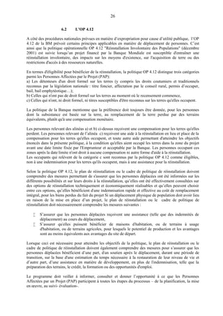 26
6.2 L’OP 4.12
A côté des procédures nationales prévues en matière d’expropriation pour cause d’utilité publique, l’OP
4.12 de la BM prévoit certains principes applicables en matière de déplacement de personnes. C’est
ainsi que la politique opérationnelle OP 4.12 "Réinstallation Involontaire des Populations" (décembre
2001) est suivie lorsqu’un projet financé par la Banque Mondiale est susceptible d'entraîner une
réinstallation involontaire, des impacts sur les moyens d'existence, sur l'acquisition de terre ou des
restrictions d'accès à des ressources naturelles.
En termes d'éligibilité pour bénéficier de la réinstallation, la politique OP 4.12 distingue trois catégories
parmi les Personnes Affectées par le Projet (PAP):
a) Les détenteurs d'un droit formel sur les terres (y compris les droits coutumiers et traditionnels
reconnus par la législation nationale : titre foncier, affectation par le conseil rural, permis d’occuper,
bail, bail emphytéotique…);
b) Celles qui n'ont pas de droit formel sur les terres au moment où le recensement commence,
c) Celles qui n'ont, ni droit formel, ni titres susceptibles d'être reconnus sur les terres qu'elles occupent.
La politique de la Banque mentionne que la préférence doit toujours être donnée, pour les personnes
dont la subsistance est basée sur la terre, au remplacement de la terre perdue par des terrains
équivalents, plutôt qu'à une compensation monétaire.
Les personnes relevant des alinéas a) et b) ci-dessus reçoivent une compensation pour les terres qu'elles
perdent. Les personnes relevant de l’alinéa c) reçoivent une aide à la réinstallation en lieu et place de la
compensation pour les terres qu'elles occupent, et toute autre aide permettant d'atteindre les objectifs
énoncés dans la présente politique, à la condition qu'elles aient occupé les terres dans la zone du projet
avant une date limite fixée par l'Emprunteur et acceptable par la Banque. Les personnes occupant ces
zones après la date limite n'ont droit à aucune compensation ni autre forme d'aide à la réinstallation.
Les occupants qui relèvent de la catégorie c sont reconnus par la politique OP 4.12 comme éligibles,
non à une indemnisation pour les terres qu'ils occupent, mais à une assistance pour la réinstallation.
Selon la politique OP 4.12, le plan de réinstallation ou le cadre de politique de réinstallation doivent
comprendre des mesures permettant de s'assurer que les personnes déplacées ont été informées sur les
différents possibilités et sur leurs droits à la réinstallation, qu’elles ont été effectivement consultées sur
des options de réinstallation techniquement et économiquement réalisables et qu’elles peuvent choisir
entre ces options, qu’elles bénéficient d'une indemnisation rapide et effective au coût de remplacement
intégral, pour les biens perdus du fait du projet Si un déplacement physique de population doit avoir lieu
en raison de la mise en place d’un projet, le plan de réinstallation ou le cadre de politique de
réinstallation doit nécessairement comprendre les mesures suivantes :
 S’assurer que les personnes déplacées reçoivent une assistance (telle que des indemnités de
déplacement) au cours du déplacement,
 S’assurer qu'elles puissent bénéficier de maisons d'habitation, ou de terrains à usage
d'habitation, ou de terrains agricoles, pour lesquels le potentiel de production et les avantages
sont au moins équivalents aux avantages du site de départ.
Lorsque ceci est nécessaire pour atteindre les objectifs de la politique, le plan de réinstallation ou le
cadre de politique de réinstallation doivent également comprendre des mesures pour s’assurer que les
personnes déplacées bénéficient d’une part, d'un soutien après le déplacement, durant une période de
transition, sur la base d'une estimation du temps nécessaire à la restauration de leur niveau de vie et
d’autre part, d’une assistance en matière de développement, en plus de l'indemnisation, telle que la
préparation des terrains, le crédit, la formation ou des opportunités d'emploi.
Le programme doit veiller à informer, consulter et donner l’opportunité à ce que les Personnes
Affectées par un Projet (PAP) participent à toutes les étapes du processus – de la planification, la mise
en œuvre, au suivi- évaluation-.
 