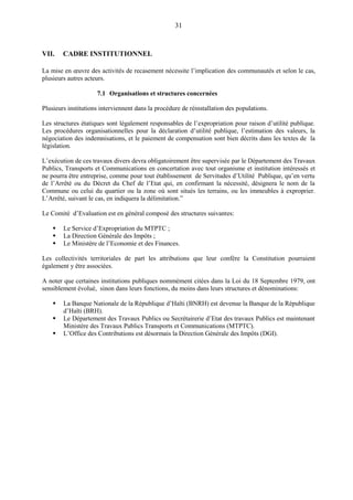 31
VII. CADRE INSTITUTIONNEL
La mise en œuvre des activités de recasement nécessite l’implication des communautés et selon le cas,
plusieurs autres acteurs.
7.1 Organisations et structures concernées
Plusieurs institutions interviennent dans la procédure de réinstallation des populations.
Les structures étatiques sont légalement responsables de l’expropriation pour raison d’utilité publique.
Les procédures organisationnelles pour la déclaration d’utilité publique, l’estimation des valeurs, la
négociation des indemnisations, et le paiement de compensation sont bien décrits dans les textes de la
législation.
L’exécution de ces travaux divers devra obligatoirement être supervisée par le Département des Travaux
Publics, Transports et Communications en concertation avec tout organisme et institution intéressés et
ne pourra être entreprise, comme pour tout établissement de Servitudes d’Utilité Publique, qu’en vertu
de l’Arrêté ou du Décret du Chef de l’Etat qui, en confirmant la nécessité, désignera le nom de la
Commune ou celui du quartier ou la zone où sont situés les terrains, ou les immeubles à exproprier.
L’Arrêté, suivant le cas, en indiquera la délimitation.”
Le Comité d’Evaluation est en général composé des structures suivantes:
 Le Service d’Expropriation du MTPTC ;
 La Direction Générale des Impôts ;
 Le Ministère de l’Economie et des Finances.
Les collectivités territoriales de part les attributions que leur confère la Constitution pourraient
également y être associées.
A noter que certaines institutions publiques nommément citées dans la Loi du 18 Septembre 1979, ont
sensiblement évolué, sinon dans leurs fonctions, du moins dans leurs structures et dénominations:
 La Banque Nationale de la République d’Haïti (BNRH) est devenue la Banque de la République
d’Haïti (BRH).
 Le Département des Travaux Publics ou Secrétairerie d’Etat des travaux Publics est maintenant
Ministère des Travaux Publics Transports et Communications (MTPTC).
 L’Office des Contributions est désormais la Direction Générale des Impôts (DGI).
 