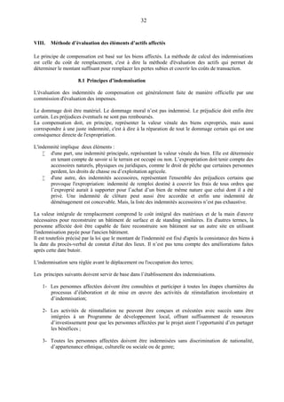 32
VIII. Méthode d’évaluation des éléments d’actifs affectés
Le principe de compensation est basé sur les biens affectés. La méthode de calcul des indemnisations
est celle du coût de remplacement, c'est à dire la méthode d'évaluation des actifs qui permet de
déterminer le montant suffisant pour remplacer les pertes subies et couvrir les coûts de transaction.
8.1 Principes d’indemnisation
L'évaluation des indemnités de compensation est généralement faite de manière officielle par une
commission d'évaluation des impenses.
Le dommage doit être matériel. Le dommage moral n’est pas indemnisé. Le préjudicie doit enfin être
certain. Les préjudices éventuels ne sont pas remboursés.
La compensation doit, en principe, représenter la valeur vénale des biens expropriés, mais aussi
correspondre à une juste indemnité, c'est à dire à la réparation de tout le dommage certain qui est une
conséquence directe de l'expropriation.
L'indemnité implique deux éléments :
 d'une part, une indemnité principale, représentant la valeur vénale du bien. Elle est déterminée
en tenant compte de savoir si le terrain est occupé ou non. L’expropriation doit tenir compte des
accessoires naturels, physiques ou juridiques, comme le droit de pêche que certaines personnes
perdent, les droits de chasse ou d’exploitation agricole.
 d'une autre, des indemnités accessoires, représentant l'ensemble des préjudices certains que
provoque l'expropriation: indemnité de remploi destiné à couvrir les frais de tous ordres que
l’exproprié aurait à supporter pour l’achat d’un bien de même nature que celui dont il a été
privé. Une indemnité de clôture peut aussi être accordée et enfin une indemnité de
déménagement est concevable. Mais, la liste des indemnités accessoires n’est pas exhaustive.
La valeur intégrale de remplacement comprend le coût intégral des matériaux et de la main d'œuvre
nécessaires pour reconstruire un bâtiment de surface et de standing similaires. En d'autres termes, la
personne affectée doit être capable de faire reconstruire son bâtiment sur un autre site en utilisant
l'indemnisation payée pour l'ancien bâtiment.
Il est toutefois précisé par la loi que le montant de l'indemnité est fixé d'après la consistance des biens à
la date du procès-verbal de constat d'état des lieux. Il n’est pas tenu compte des améliorations faites
après cette date butoir.
L'indemnisation sera réglée avant le déplacement ou l'occupation des terres;
Les principes suivants doivent servir de base dans l’établissement des indemnisations.
1- Les personnes affectées doivent être consultées et participer à toutes les étapes charnières du
processus d’élaboration et de mise en œuvre des activités de réinstallation involontaire et
d’indemnisation;
2- Les activités de réinstallation ne peuvent être conçues et exécutées avec succès sans être
intégrées à un Programme de développement local, offrant suffisamment de ressources
d’investissement pour que les personnes affectées par le projet aient l’opportunité d’en partager
les bénéfices ;
3- Toutes les personnes affectées doivent être indemnisées sans discrimination de nationalité,
d’appartenance ethnique, culturelle ou sociale ou de genre;
 