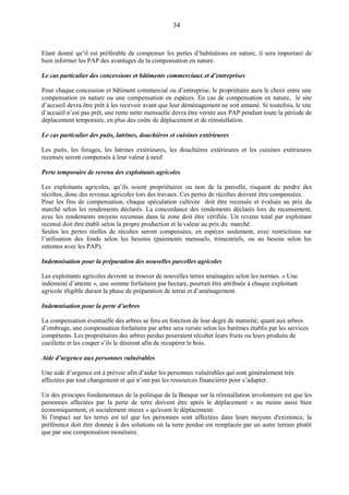 34
Etant donné qu’il est préférable de compenser les pertes d’habitations en nature, il sera important de
bien informer les PAP des avantages de la compensation en nature.
Le cas particulier des concessions et bâtiments commerciaux et d’entreprises
Pour chaque concession et bâtiment commercial ou d’entreprise, le propriétaire aura le choix entre une
compensation en nature ou une compensation en espèces. En cas de compensation en nature, le site
d’accueil devra être prêt à les recevoir avant que leur déménagement ne soit entamé. Si toutefois, le site
d’accueil n’est pas prêt, une rente nette mensuelle devra être versée aux PAP pendant toute la période de
déplacement temporaire, en plus des coûts de déplacement et de réinstallation.
Le cas particulier des puits, latrines, douchières et cuisines extérieures
Les puits, les forages, les latrines extérieures, les douchières extérieures et les cuisines extérieures
recensés seront compensés à leur valeur à neuf.
Perte temporaire de revenu des exploitants agricoles
Les exploitants agricoles, qu’ils soient propriétaires ou non de la parcelle, risquent de perdre des
récoltes, donc des revenus agricoles lors des travaux. Ces pertes de récoltes doivent être compensées.
Pour les fins de compensation, chaque spéculation cultivée doit être recensée et évaluée au prix du
marché selon les rendements déclarés. La concordance des rendements déclarés lors du recensement,
avec les rendements moyens reconnus dans la zone doit être vérifiée. Un revenu total par exploitant
recensé doit être établi selon la propre production et la valeur au prix du marché.
Seules les pertes réelles de récoltes seront compensées, en espèces seulement, avec restrictions sur
l’utilisation des fonds selon les besoins (paiements mensuels, trimestriels, ou au besoin selon les
ententes avec les PAP).
Indemnisation pour la préparation des nouvelles parcelles agricoles
Les exploitants agricoles devront se trouver de nouvelles terres aménagées selon les normes. « Une
indemnité d’attente », une somme forfaitaire par hectare, pourrait être attribuée à chaque exploitant
agricole éligible durant la phase de préparation de terrai et d’aménagement.
Indemnisation pour la perte d’arbres
La compensation éventuelle des arbres se fera en fonction de leur degré de maturité; quant aux arbres
d’ombrage, une compensation forfaitaire par arbre sera versée selon les barèmes établis par les services
compétents. Les propriétaires des arbres perdus pourraient récolter leurs fruits ou leurs produits de
cueillette et les couper s’ils le désirent afin de récupérer le bois.
Aide d’urgence aux personnes vulnérables
Une aide d’urgence est à prévoir afin d’aider les personnes vulnérables qui sont généralement très
affectées par tout changement et qui n’ont pas les ressources financières pour s’adapter.
Un des principes fondamentaux de la politique de la Banque sur la réinstallation involontaire est que les
personnes affectées par la perte de terre doivent être après le déplacement « au moins aussi bien
économiquement, et socialement mieux » qu'avant le déplacement.
Si l'impact sur les terres est tel que les personnes sont affectées dans leurs moyens d'existence, la
préférence doit être donnée à des solutions où la terre perdue est remplacée par un autre terrain plutôt
que par une compensation monétaire.
 
